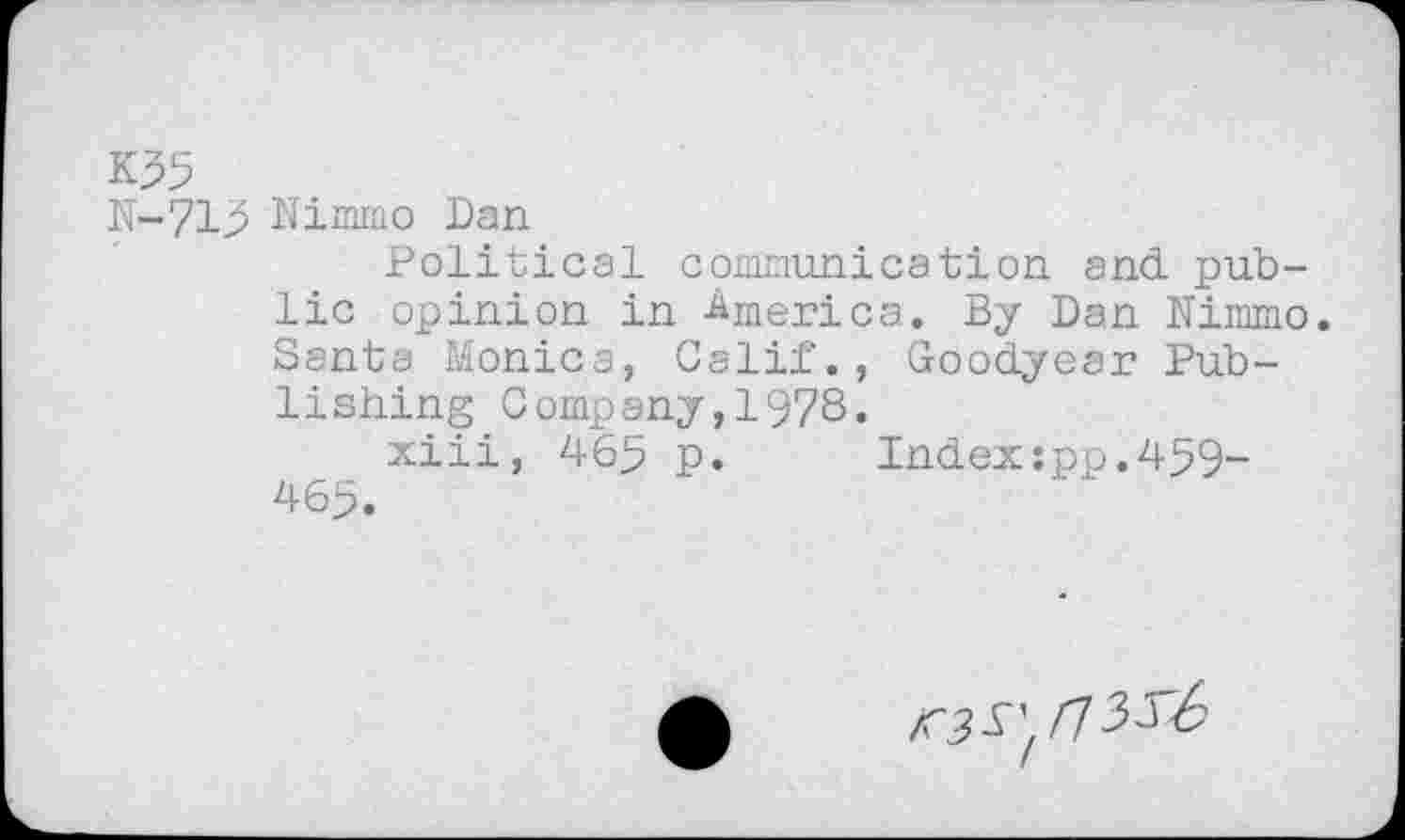 ﻿K35
N-715 Nimmo Dan
Political conununi cation and public opinion in America. By Dan Nimmo. Santa Monica, Calif., Goodyear Publishing Company,1978.
xiii, 46^ p. Index:pp.459-46>.